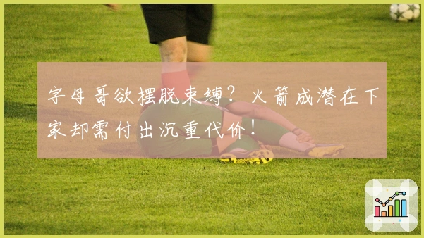 字母哥欲摆脱束缚？火箭成潜在下家却需付出沉重代价！