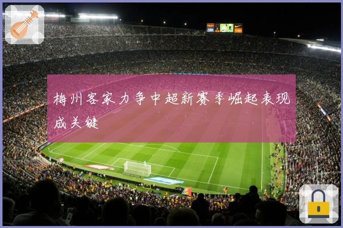 梅州客家力争中超新赛季崛起表现成关键