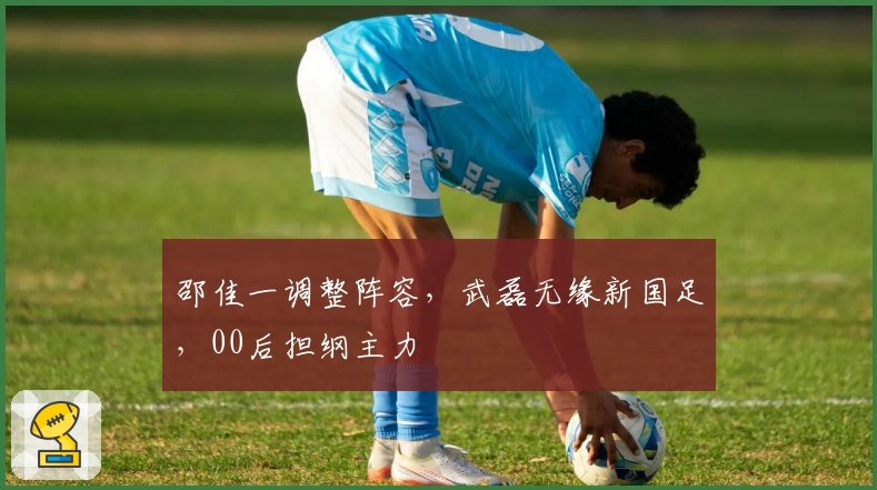 邵佳一调整阵容，武磊无缘新国足，00后担纲主力