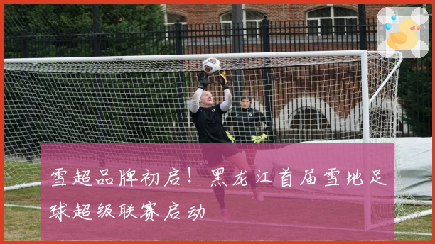雪超品牌初启！黑龙江首届雪地足球超级联赛启动
