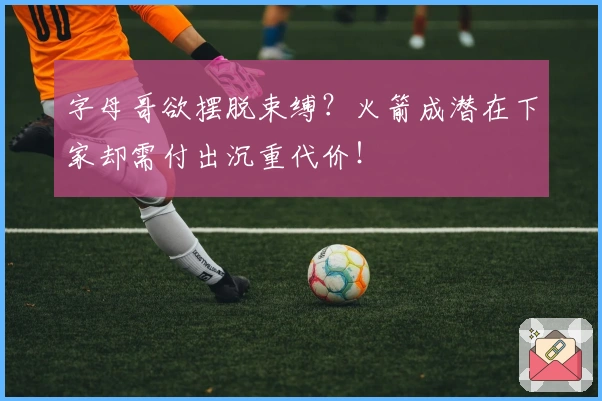 字母哥欲摆脱束缚？火箭成潜在下家却需付出沉重代价！