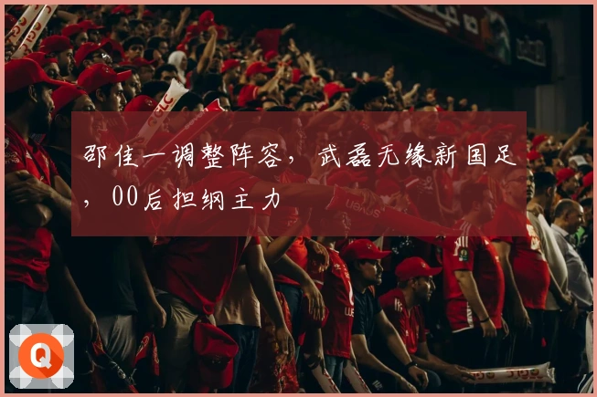 邵佳一调整阵容,武磊无缘新国足,00后担纲主力