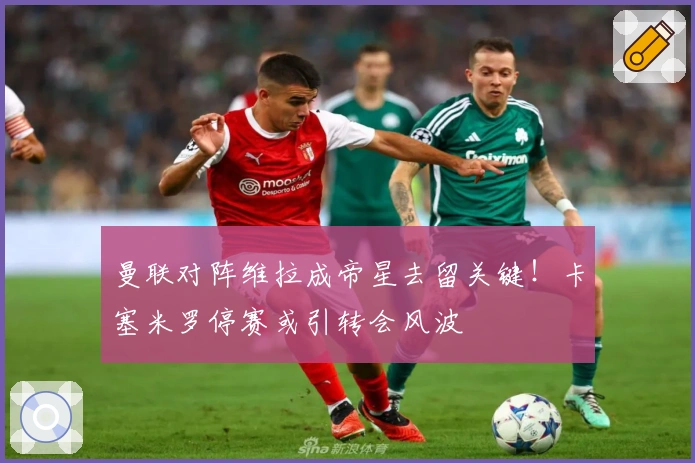 曼联对阵维拉成帝星去留关键！卡塞米罗停赛或引转会风波