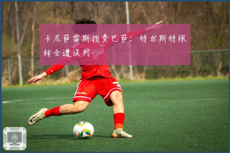 卡尼萨雷斯指责巴萨：特尔斯特根转会遭误判