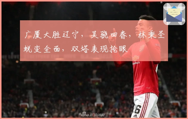 广厦大胜辽宁，吴骁回春，林秉圣蜕变全面，双塔表现抢眼