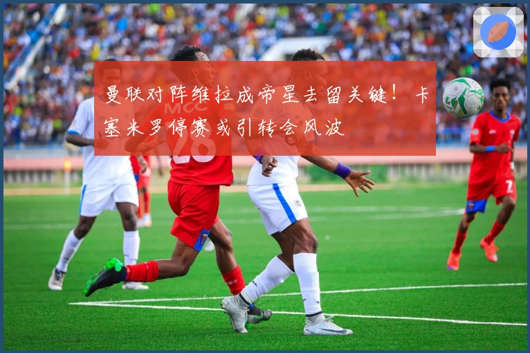 曼联对阵维拉成帝星去留关键！卡塞米罗停赛或引转会风波